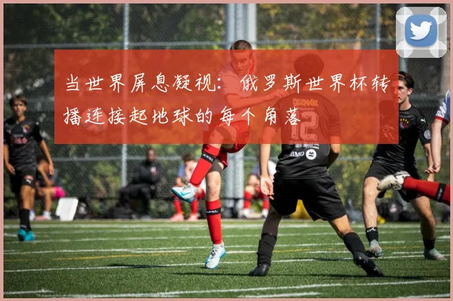 当世界屏息凝视：俄罗斯世界杯转播连接起地球的每个角落