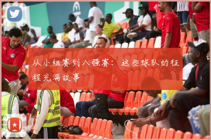 从小组赛到八强赛：这些球队的征程充满故事