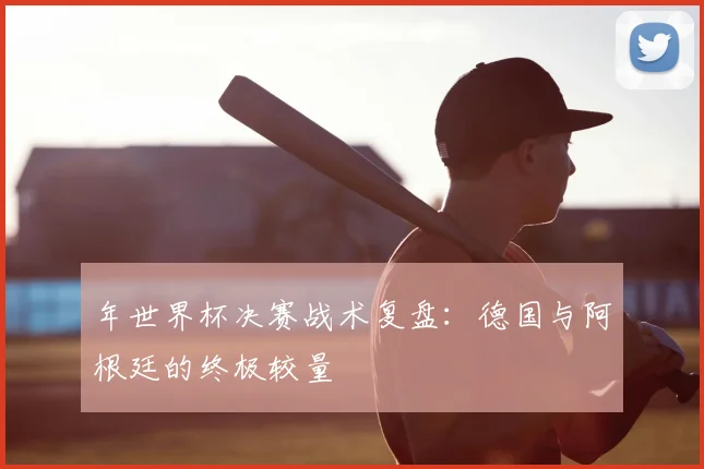 年世界杯决赛战术复盘：德国与阿根廷的终极较量