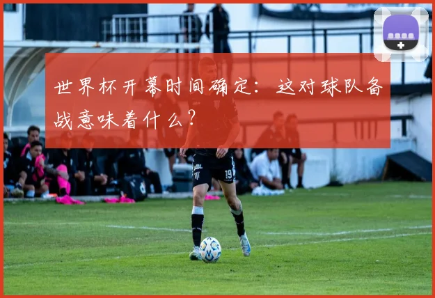 世界杯开幕时间确定:这对球队备战意味着什么?