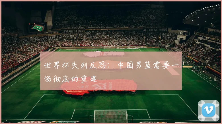 世界杯失利反思：中国男篮需要一场彻底的重建