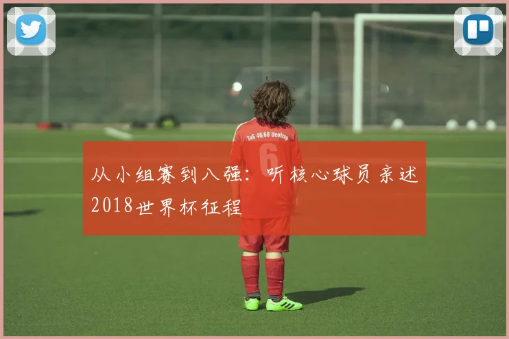 从小组赛到八强：听核心球员亲述2018世界杯征程