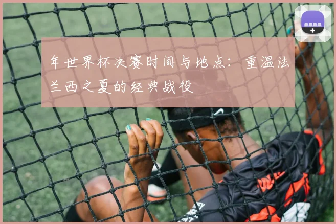 年世界杯决赛时间与地点：重温法兰西之夏的经典战役