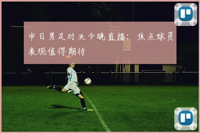 中日男足对决今晚直播：焦点球员表现值得期待