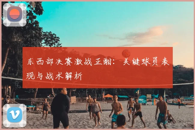 东西部决赛激战正酣：关键球员表现与战术解析