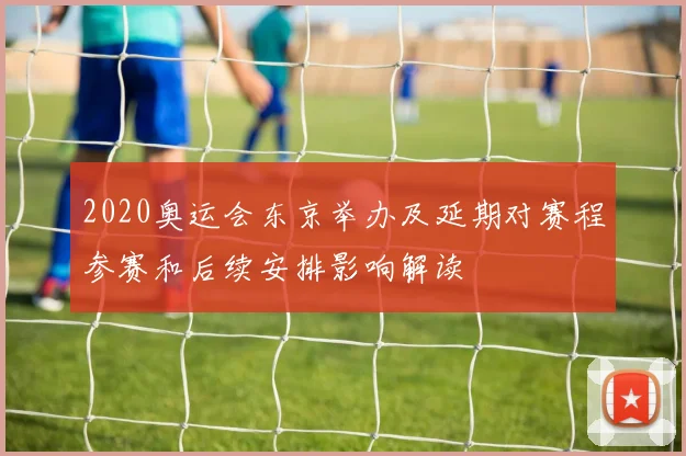 2020奥运会东京举办及延期对赛程参赛和后续安排影响解读