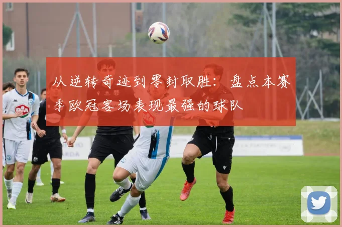 从逆转奇迹到零封取胜：盘点本赛季欧冠客场表现最强的球队