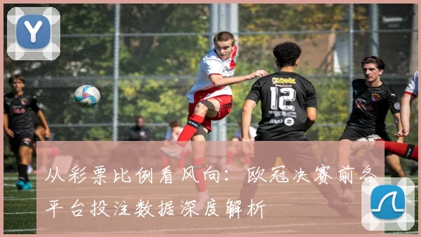 从彩票比例看风向：欧冠决赛前各平台投注数据深度解析