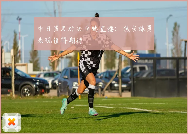 中日男足对决今晚直播：焦点球员表现值得期待