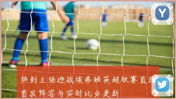 热刺主场迎战埃弗顿英超联赛直播首发阵容与实时比分更新