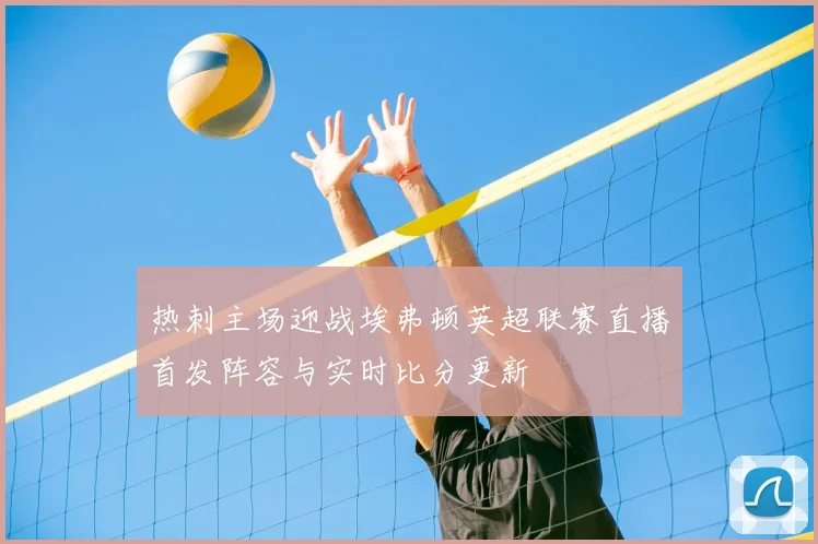 热刺主场迎战埃弗顿英超联赛直播首发阵容与实时比分更新