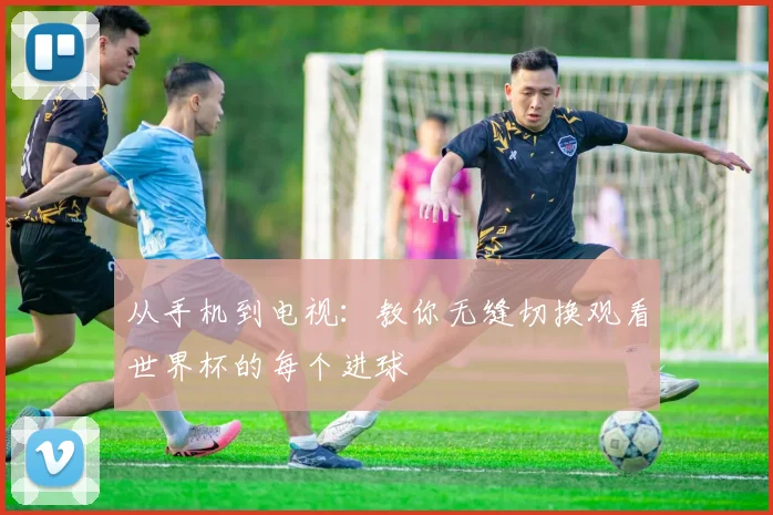 从手机到电视：教你无缝切换观看世界杯的每个进球