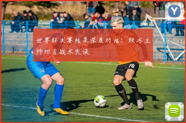 世界杯决赛结果深度对话：败方主帅坦言战术失误