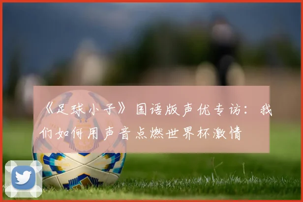 《足球小子》国语版声优专访：我们如何用声音点燃世界杯激情